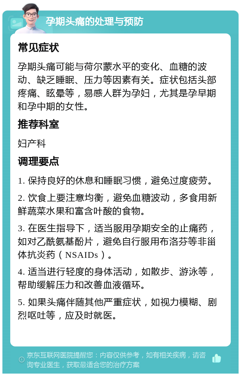 孕期头痛的处理与预防 常见症状 孕期头痛可能与荷尔蒙水平的变化、血糖的波动、缺乏睡眠、压力等因素有关。症状包括头部疼痛、眩晕等，易感人群为孕妇，尤其是孕早期和孕中期的女性。 推荐科室 妇产科 调理要点 1. 保持良好的休息和睡眠习惯，避免过度疲劳。 2. 饮食上要注意均衡，避免血糖波动，多食用新鲜蔬菜水果和富含叶酸的食物。 3. 在医生指导下，适当服用孕期安全的止痛药，如对乙酰氨基酚片，避免自行服用布洛芬等非甾体抗炎药（NSAIDs）。 4. 适当进行轻度的身体活动，如散步、游泳等，帮助缓解压力和改善血液循环。 5. 如果头痛伴随其他严重症状，如视力模糊、剧烈呕吐等，应及时就医。