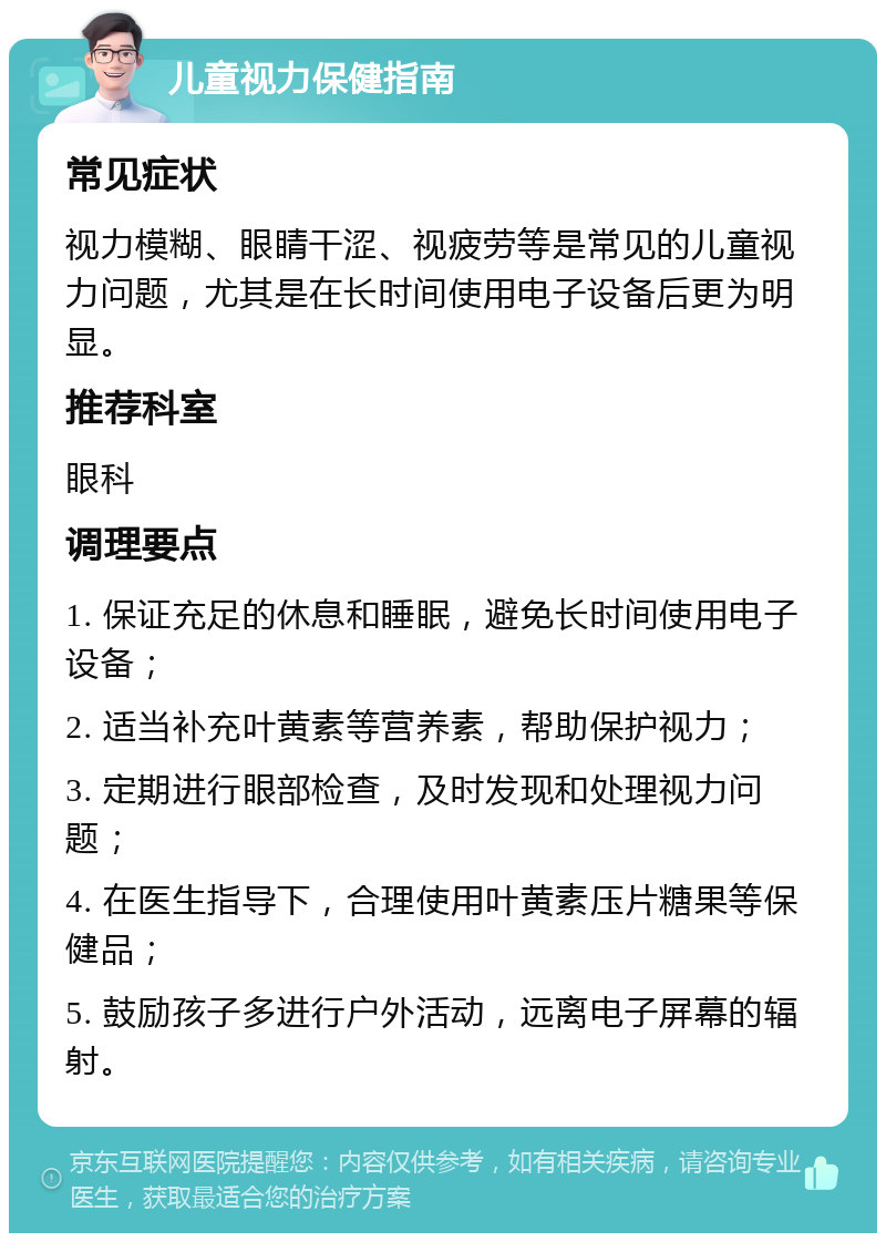 儿童视力保健指南 常见症状 视力模糊、眼睛干涩、视疲劳等是常见的儿童视力问题，尤其是在长时间使用电子设备后更为明显。 推荐科室 眼科 调理要点 1. 保证充足的休息和睡眠，避免长时间使用电子设备； 2. 适当补充叶黄素等营养素，帮助保护视力； 3. 定期进行眼部检查，及时发现和处理视力问题； 4. 在医生指导下，合理使用叶黄素压片糖果等保健品； 5. 鼓励孩子多进行户外活动，远离电子屏幕的辐射。