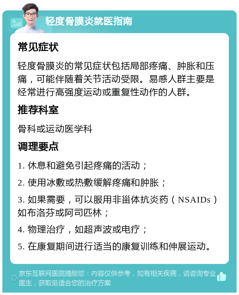 轻度骨膜炎就医指南 常见症状 轻度骨膜炎的常见症状包括局部疼痛、肿胀和压痛，可能伴随着关节活动受限。易感人群主要是经常进行高强度运动或重复性动作的人群。 推荐科室 骨科或运动医学科 调理要点 1. 休息和避免引起疼痛的活动； 2. 使用冰敷或热敷缓解疼痛和肿胀； 3. 如果需要，可以服用非甾体抗炎药（NSAIDs）如布洛芬或阿司匹林； 4. 物理治疗，如超声波或电疗； 5. 在康复期间进行适当的康复训练和伸展运动。