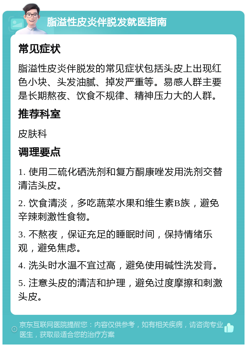 脂溢性皮炎伴脱发就医指南 常见症状 脂溢性皮炎伴脱发的常见症状包括头皮上出现红色小块、头发油腻、掉发严重等。易感人群主要是长期熬夜、饮食不规律、精神压力大的人群。 推荐科室 皮肤科 调理要点 1. 使用二硫化硒洗剂和复方酮康唑发用洗剂交替清洁头皮。 2. 饮食清淡，多吃蔬菜水果和维生素B族，避免辛辣刺激性食物。 3. 不熬夜，保证充足的睡眠时间，保持情绪乐观，避免焦虑。 4. 洗头时水温不宜过高，避免使用碱性洗发膏。 5. 注意头皮的清洁和护理，避免过度摩擦和刺激头皮。