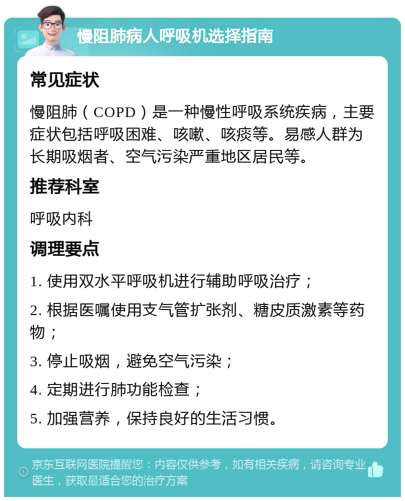 慢阻肺病人呼吸机选择指南 常见症状 慢阻肺（COPD）是一种慢性呼吸系统疾病，主要症状包括呼吸困难、咳嗽、咳痰等。易感人群为长期吸烟者、空气污染严重地区居民等。 推荐科室 呼吸内科 调理要点 1. 使用双水平呼吸机进行辅助呼吸治疗； 2. 根据医嘱使用支气管扩张剂、糖皮质激素等药物； 3. 停止吸烟，避免空气污染； 4. 定期进行肺功能检查； 5. 加强营养，保持良好的生活习惯。