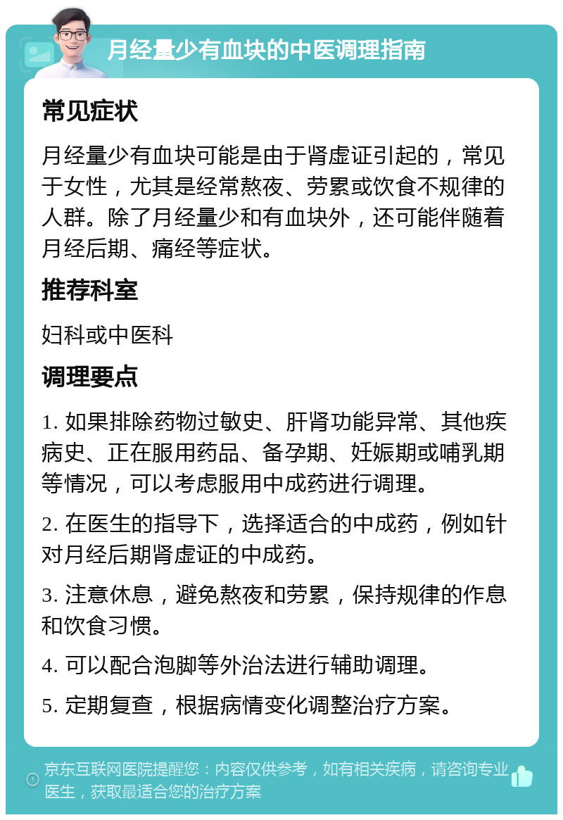 月经量少有血块的中医调理指南 常见症状 月经量少有血块可能是由于肾虚证引起的，常见于女性，尤其是经常熬夜、劳累或饮食不规律的人群。除了月经量少和有血块外，还可能伴随着月经后期、痛经等症状。 推荐科室 妇科或中医科 调理要点 1. 如果排除药物过敏史、肝肾功能异常、其他疾病史、正在服用药品、备孕期、妊娠期或哺乳期等情况，可以考虑服用中成药进行调理。 2. 在医生的指导下，选择适合的中成药，例如针对月经后期肾虚证的中成药。 3. 注意休息，避免熬夜和劳累，保持规律的作息和饮食习惯。 4. 可以配合泡脚等外治法进行辅助调理。 5. 定期复查，根据病情变化调整治疗方案。