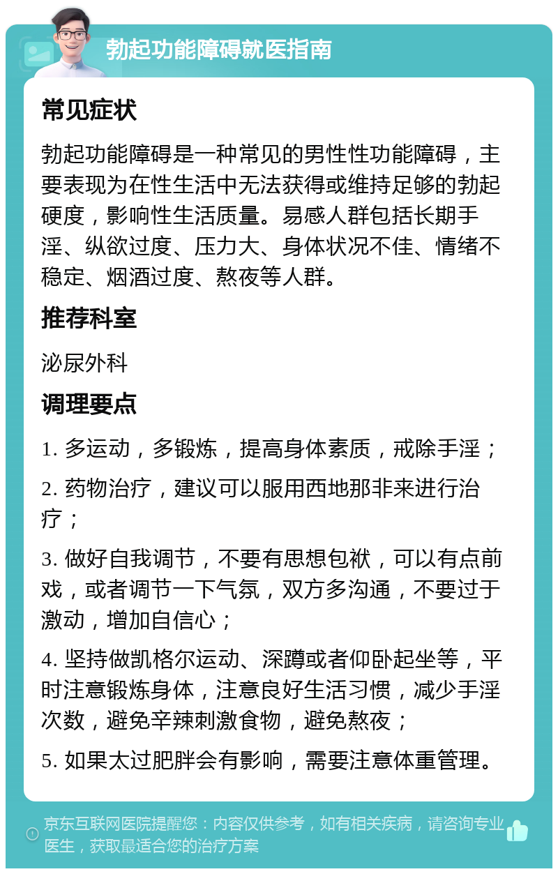 勃起功能障碍就医指南 常见症状 勃起功能障碍是一种常见的男性性功能障碍，主要表现为在性生活中无法获得或维持足够的勃起硬度，影响性生活质量。易感人群包括长期手淫、纵欲过度、压力大、身体状况不佳、情绪不稳定、烟酒过度、熬夜等人群。 推荐科室 泌尿外科 调理要点 1. 多运动，多锻炼，提高身体素质，戒除手淫； 2. 药物治疗，建议可以服用西地那非来进行治疗； 3. 做好自我调节，不要有思想包袱，可以有点前戏，或者调节一下气氛，双方多沟通，不要过于激动，增加自信心； 4. 坚持做凯格尔运动、深蹲或者仰卧起坐等，平时注意锻炼身体，注意良好生活习惯，减少手淫次数，避免辛辣刺激食物，避免熬夜； 5. 如果太过肥胖会有影响，需要注意体重管理。