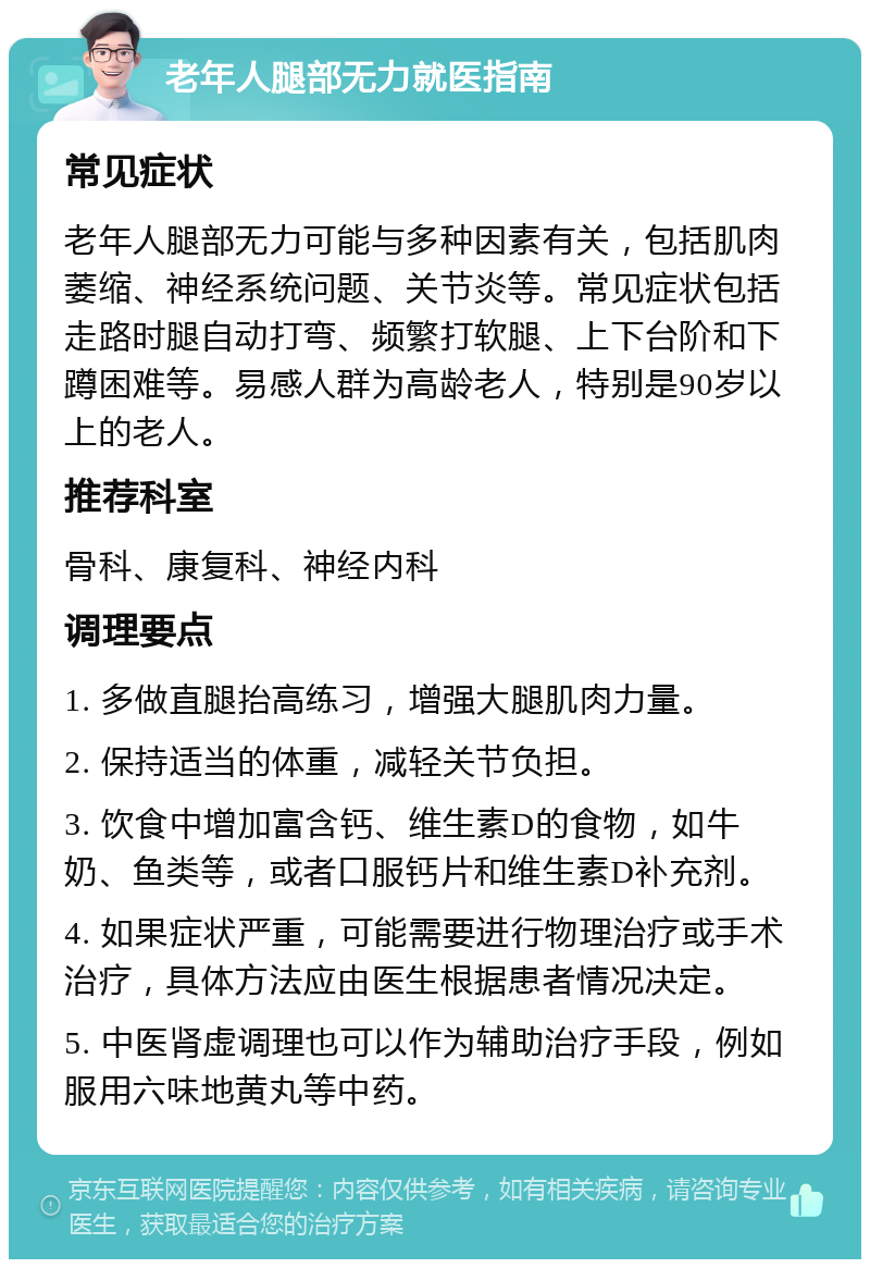 老年人腿部无力就医指南 常见症状 老年人腿部无力可能与多种因素有关，包括肌肉萎缩、神经系统问题、关节炎等。常见症状包括走路时腿自动打弯、频繁打软腿、上下台阶和下蹲困难等。易感人群为高龄老人，特别是90岁以上的老人。 推荐科室 骨科、康复科、神经内科 调理要点 1. 多做直腿抬高练习，增强大腿肌肉力量。 2. 保持适当的体重，减轻关节负担。 3. 饮食中增加富含钙、维生素D的食物，如牛奶、鱼类等，或者口服钙片和维生素D补充剂。 4. 如果症状严重，可能需要进行物理治疗或手术治疗，具体方法应由医生根据患者情况决定。 5. 中医肾虚调理也可以作为辅助治疗手段，例如服用六味地黄丸等中药。