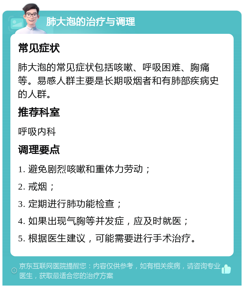 肺大泡的治疗与调理 常见症状 肺大泡的常见症状包括咳嗽、呼吸困难、胸痛等。易感人群主要是长期吸烟者和有肺部疾病史的人群。 推荐科室 呼吸内科 调理要点 1. 避免剧烈咳嗽和重体力劳动； 2. 戒烟； 3. 定期进行肺功能检查； 4. 如果出现气胸等并发症，应及时就医； 5. 根据医生建议，可能需要进行手术治疗。