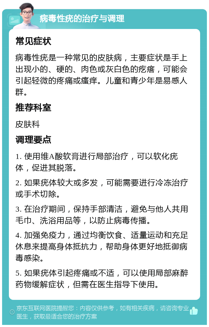 病毒性疣的治疗与调理 常见症状 病毒性疣是一种常见的皮肤病，主要症状是手上出现小的、硬的、肉色或灰白色的疙瘩，可能会引起轻微的疼痛或瘙痒。儿童和青少年是易感人群。 推荐科室 皮肤科 调理要点 1. 使用维A酸软膏进行局部治疗，可以软化疣体，促进其脱落。 2. 如果疣体较大或多发，可能需要进行冷冻治疗或手术切除。 3. 在治疗期间，保持手部清洁，避免与他人共用毛巾、洗浴用品等，以防止病毒传播。 4. 加强免疫力，通过均衡饮食、适量运动和充足休息来提高身体抵抗力，帮助身体更好地抵御病毒感染。 5. 如果疣体引起疼痛或不适，可以使用局部麻醉药物缓解症状，但需在医生指导下使用。