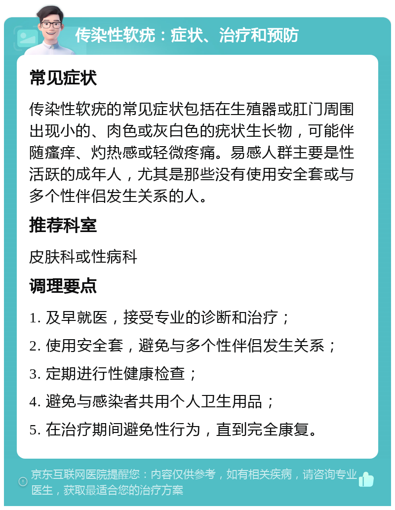 传染性软疣：症状、治疗和预防 常见症状 传染性软疣的常见症状包括在生殖器或肛门周围出现小的、肉色或灰白色的疣状生长物，可能伴随瘙痒、灼热感或轻微疼痛。易感人群主要是性活跃的成年人，尤其是那些没有使用安全套或与多个性伴侣发生关系的人。 推荐科室 皮肤科或性病科 调理要点 1. 及早就医，接受专业的诊断和治疗； 2. 使用安全套，避免与多个性伴侣发生关系； 3. 定期进行性健康检查； 4. 避免与感染者共用个人卫生用品； 5. 在治疗期间避免性行为，直到完全康复。