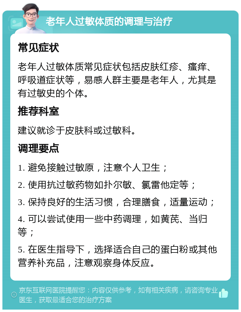 老年人过敏体质的调理与治疗 常见症状 老年人过敏体质常见症状包括皮肤红疹、瘙痒、呼吸道症状等，易感人群主要是老年人，尤其是有过敏史的个体。 推荐科室 建议就诊于皮肤科或过敏科。 调理要点 1. 避免接触过敏原，注意个人卫生； 2. 使用抗过敏药物如扑尔敏、氯雷他定等； 3. 保持良好的生活习惯，合理膳食，适量运动； 4. 可以尝试使用一些中药调理，如黄芪、当归等； 5. 在医生指导下，选择适合自己的蛋白粉或其他营养补充品，注意观察身体反应。