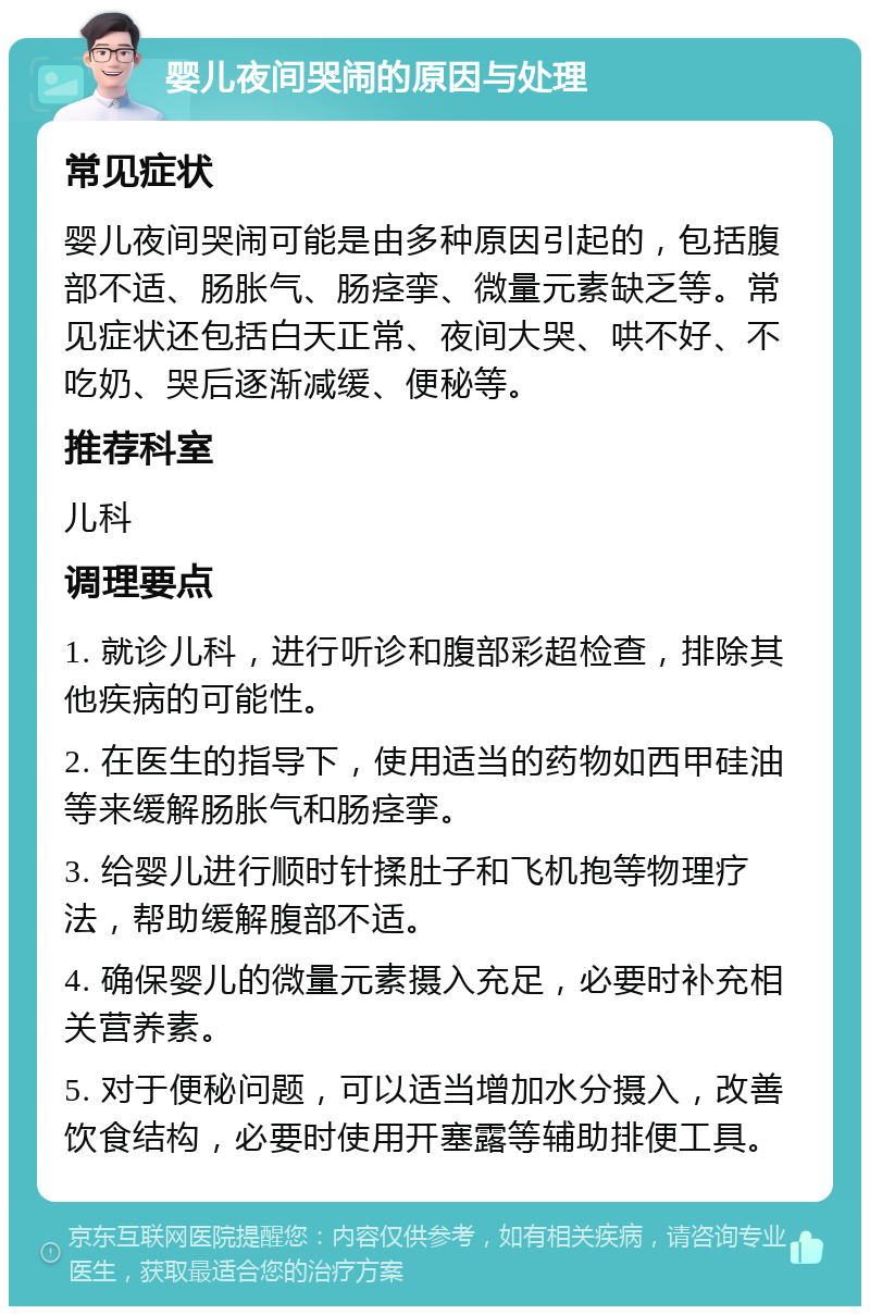 婴儿夜间哭闹的原因与处理 常见症状 婴儿夜间哭闹可能是由多种原因引起的，包括腹部不适、肠胀气、肠痉挛、微量元素缺乏等。常见症状还包括白天正常、夜间大哭、哄不好、不吃奶、哭后逐渐减缓、便秘等。 推荐科室 儿科 调理要点 1. 就诊儿科，进行听诊和腹部彩超检查，排除其他疾病的可能性。 2. 在医生的指导下，使用适当的药物如西甲硅油等来缓解肠胀气和肠痉挛。 3. 给婴儿进行顺时针揉肚子和飞机抱等物理疗法，帮助缓解腹部不适。 4. 确保婴儿的微量元素摄入充足，必要时补充相关营养素。 5. 对于便秘问题，可以适当增加水分摄入，改善饮食结构，必要时使用开塞露等辅助排便工具。