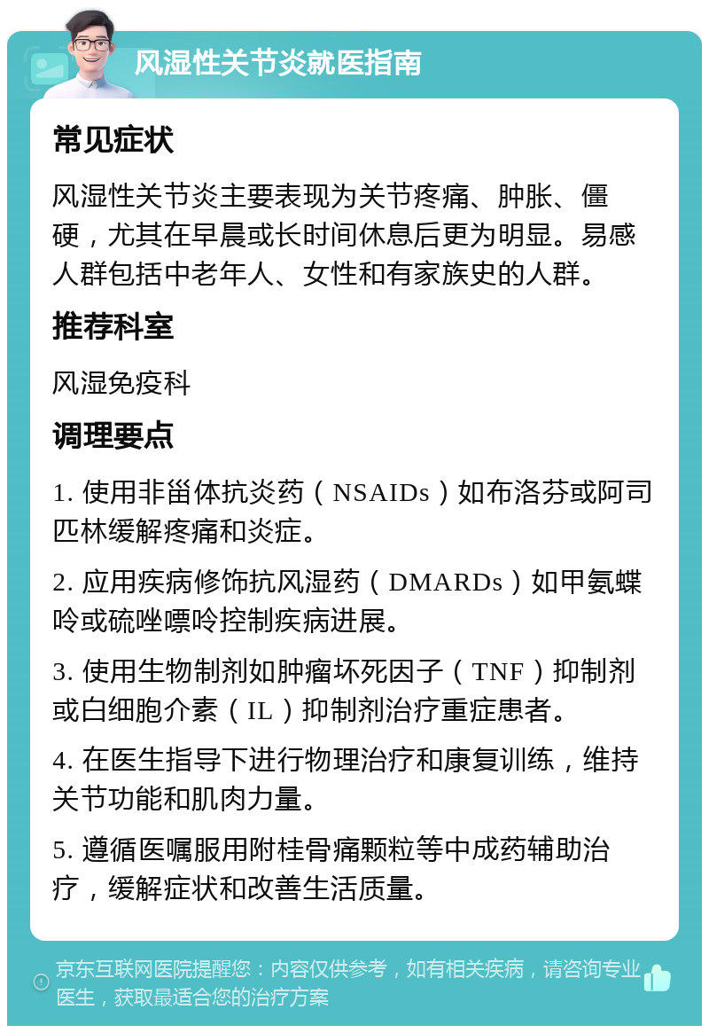 风湿性关节炎就医指南 常见症状 风湿性关节炎主要表现为关节疼痛、肿胀、僵硬，尤其在早晨或长时间休息后更为明显。易感人群包括中老年人、女性和有家族史的人群。 推荐科室 风湿免疫科 调理要点 1. 使用非甾体抗炎药（NSAIDs）如布洛芬或阿司匹林缓解疼痛和炎症。 2. 应用疾病修饰抗风湿药（DMARDs）如甲氨蝶呤或硫唑嘌呤控制疾病进展。 3. 使用生物制剂如肿瘤坏死因子（TNF）抑制剂或白细胞介素（IL）抑制剂治疗重症患者。 4. 在医生指导下进行物理治疗和康复训练，维持关节功能和肌肉力量。 5. 遵循医嘱服用附桂骨痛颗粒等中成药辅助治疗，缓解症状和改善生活质量。