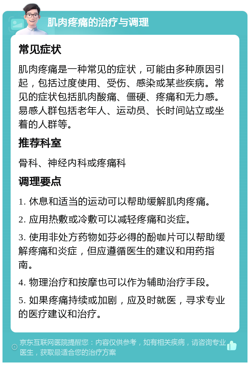 肌肉疼痛的治疗与调理 常见症状 肌肉疼痛是一种常见的症状，可能由多种原因引起，包括过度使用、受伤、感染或某些疾病。常见的症状包括肌肉酸痛、僵硬、疼痛和无力感。易感人群包括老年人、运动员、长时间站立或坐着的人群等。 推荐科室 骨科、神经内科或疼痛科 调理要点 1. 休息和适当的运动可以帮助缓解肌肉疼痛。 2. 应用热敷或冷敷可以减轻疼痛和炎症。 3. 使用非处方药物如芬必得的酚咖片可以帮助缓解疼痛和炎症，但应遵循医生的建议和用药指南。 4. 物理治疗和按摩也可以作为辅助治疗手段。 5. 如果疼痛持续或加剧，应及时就医，寻求专业的医疗建议和治疗。