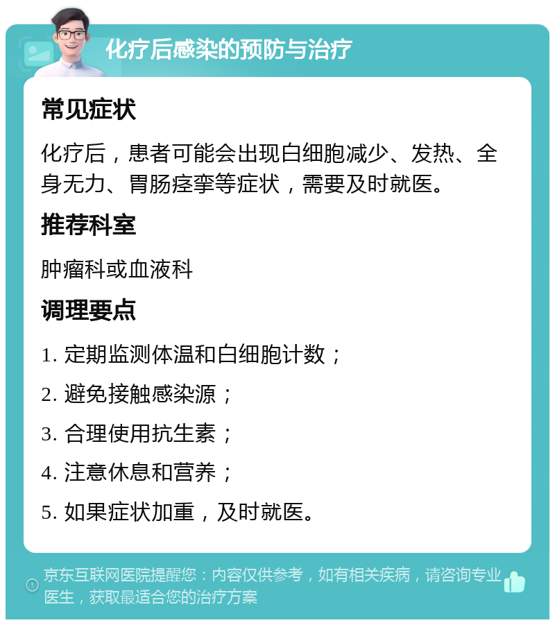 化疗后感染的预防与治疗 常见症状 化疗后，患者可能会出现白细胞减少、发热、全身无力、胃肠痉挛等症状，需要及时就医。 推荐科室 肿瘤科或血液科 调理要点 1. 定期监测体温和白细胞计数； 2. 避免接触感染源； 3. 合理使用抗生素； 4. 注意休息和营养； 5. 如果症状加重，及时就医。