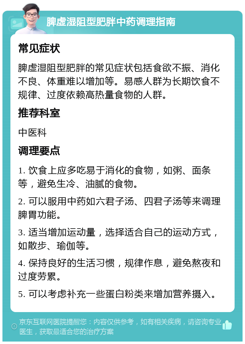 脾虚湿阻型肥胖中药调理指南 常见症状 脾虚湿阻型肥胖的常见症状包括食欲不振、消化不良、体重难以增加等。易感人群为长期饮食不规律、过度依赖高热量食物的人群。 推荐科室 中医科 调理要点 1. 饮食上应多吃易于消化的食物，如粥、面条等，避免生冷、油腻的食物。 2. 可以服用中药如六君子汤、四君子汤等来调理脾胃功能。 3. 适当增加运动量，选择适合自己的运动方式，如散步、瑜伽等。 4. 保持良好的生活习惯，规律作息，避免熬夜和过度劳累。 5. 可以考虑补充一些蛋白粉类来增加营养摄入。