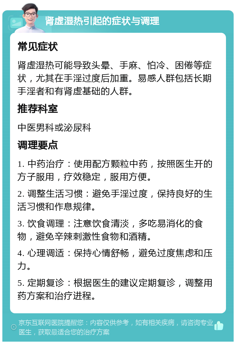 肾虚湿热引起的症状与调理 常见症状 肾虚湿热可能导致头晕、手麻、怕冷、困倦等症状，尤其在手淫过度后加重。易感人群包括长期手淫者和有肾虚基础的人群。 推荐科室 中医男科或泌尿科 调理要点 1. 中药治疗：使用配方颗粒中药，按照医生开的方子服用，疗效稳定，服用方便。 2. 调整生活习惯：避免手淫过度，保持良好的生活习惯和作息规律。 3. 饮食调理：注意饮食清淡，多吃易消化的食物，避免辛辣刺激性食物和酒精。 4. 心理调适：保持心情舒畅，避免过度焦虑和压力。 5. 定期复诊：根据医生的建议定期复诊，调整用药方案和治疗进程。