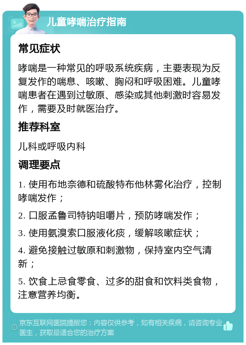 儿童哮喘治疗指南 常见症状 哮喘是一种常见的呼吸系统疾病，主要表现为反复发作的喘息、咳嗽、胸闷和呼吸困难。儿童哮喘患者在遇到过敏原、感染或其他刺激时容易发作，需要及时就医治疗。 推荐科室 儿科或呼吸内科 调理要点 1. 使用布地奈德和硫酸特布他林雾化治疗，控制哮喘发作； 2. 口服孟鲁司特钠咀嚼片，预防哮喘发作； 3. 使用氨溴索口服液化痰，缓解咳嗽症状； 4. 避免接触过敏原和刺激物，保持室内空气清新； 5. 饮食上忌食零食、过多的甜食和饮料类食物，注意营养均衡。