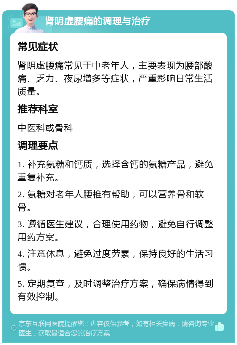 肾阴虚腰痛的调理与治疗 常见症状 肾阴虚腰痛常见于中老年人，主要表现为腰部酸痛、乏力、夜尿增多等症状，严重影响日常生活质量。 推荐科室 中医科或骨科 调理要点 1. 补充氨糖和钙质，选择含钙的氨糖产品，避免重复补充。 2. 氨糖对老年人腰椎有帮助，可以营养骨和软骨。 3. 遵循医生建议，合理使用药物，避免自行调整用药方案。 4. 注意休息，避免过度劳累，保持良好的生活习惯。 5. 定期复查，及时调整治疗方案，确保病情得到有效控制。