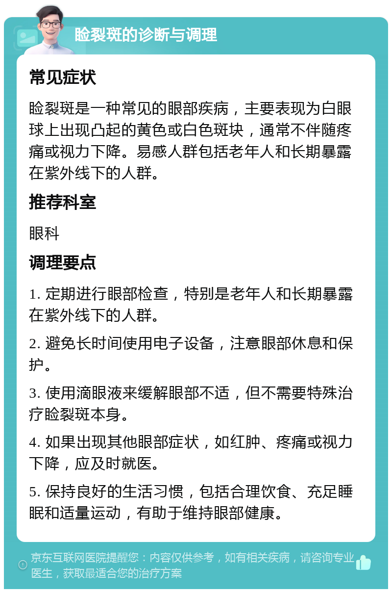 睑裂斑的诊断与调理 常见症状 睑裂斑是一种常见的眼部疾病，主要表现为白眼球上出现凸起的黄色或白色斑块，通常不伴随疼痛或视力下降。易感人群包括老年人和长期暴露在紫外线下的人群。 推荐科室 眼科 调理要点 1. 定期进行眼部检查，特别是老年人和长期暴露在紫外线下的人群。 2. 避免长时间使用电子设备，注意眼部休息和保护。 3. 使用滴眼液来缓解眼部不适，但不需要特殊治疗睑裂斑本身。 4. 如果出现其他眼部症状，如红肿、疼痛或视力下降，应及时就医。 5. 保持良好的生活习惯，包括合理饮食、充足睡眠和适量运动，有助于维持眼部健康。