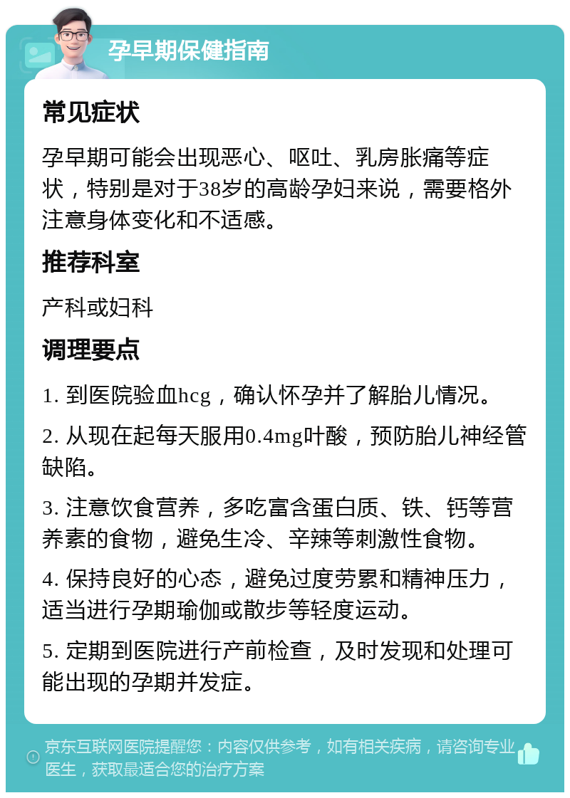 孕早期保健指南 常见症状 孕早期可能会出现恶心、呕吐、乳房胀痛等症状，特别是对于38岁的高龄孕妇来说，需要格外注意身体变化和不适感。 推荐科室 产科或妇科 调理要点 1. 到医院验血hcg，确认怀孕并了解胎儿情况。 2. 从现在起每天服用0.4mg叶酸，预防胎儿神经管缺陷。 3. 注意饮食营养，多吃富含蛋白质、铁、钙等营养素的食物，避免生冷、辛辣等刺激性食物。 4. 保持良好的心态，避免过度劳累和精神压力，适当进行孕期瑜伽或散步等轻度运动。 5. 定期到医院进行产前检查，及时发现和处理可能出现的孕期并发症。