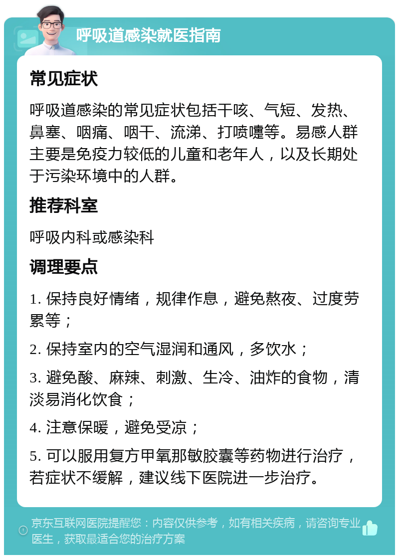 呼吸道感染就医指南 常见症状 呼吸道感染的常见症状包括干咳、气短、发热、鼻塞、咽痛、咽干、流涕、打喷嚏等。易感人群主要是免疫力较低的儿童和老年人，以及长期处于污染环境中的人群。 推荐科室 呼吸内科或感染科 调理要点 1. 保持良好情绪，规律作息，避免熬夜、过度劳累等； 2. 保持室内的空气湿润和通风，多饮水； 3. 避免酸、麻辣、刺激、生冷、油炸的食物，清淡易消化饮食； 4. 注意保暖，避免受凉； 5. 可以服用复方甲氧那敏胶囊等药物进行治疗，若症状不缓解，建议线下医院进一步治疗。