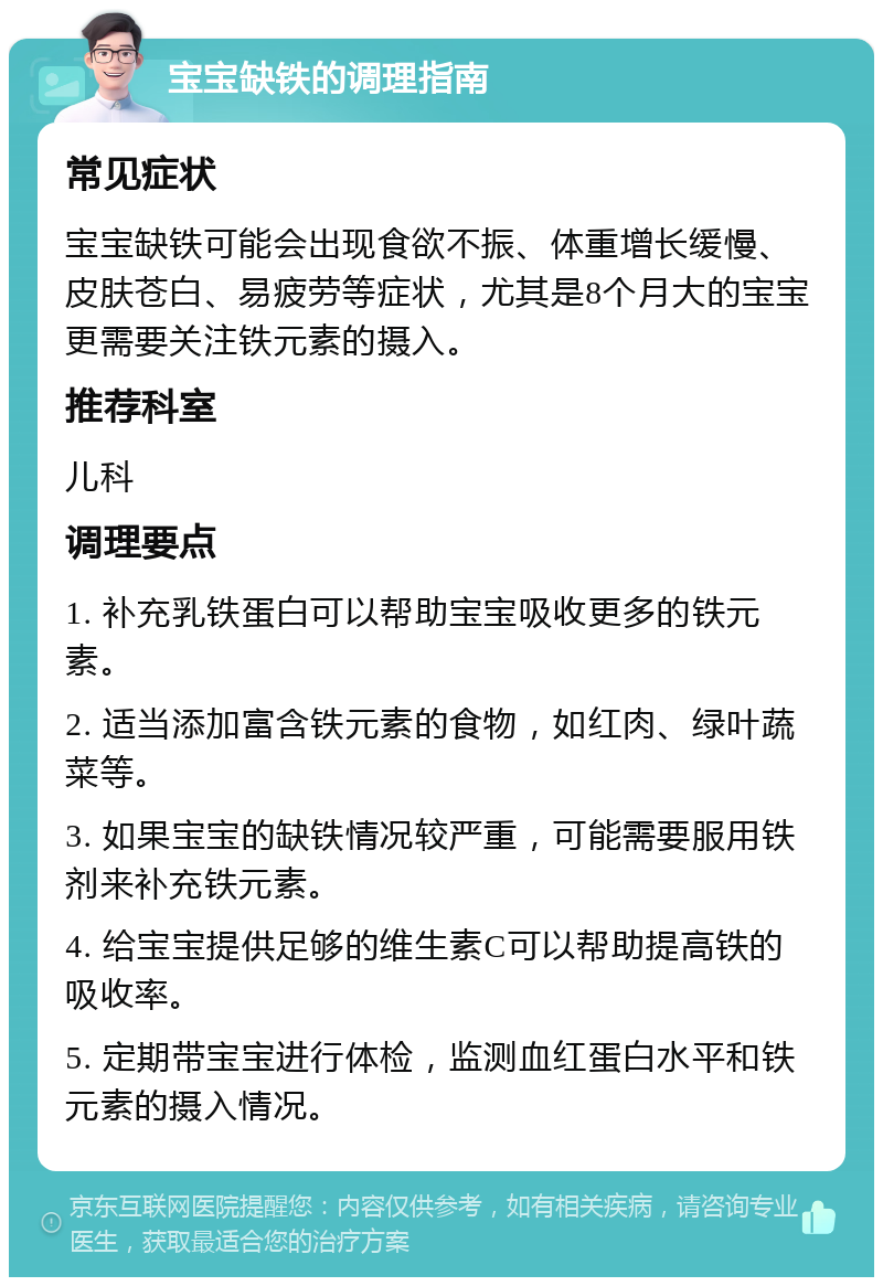 宝宝缺铁的调理指南 常见症状 宝宝缺铁可能会出现食欲不振、体重增长缓慢、皮肤苍白、易疲劳等症状，尤其是8个月大的宝宝更需要关注铁元素的摄入。 推荐科室 儿科 调理要点 1. 补充乳铁蛋白可以帮助宝宝吸收更多的铁元素。 2. 适当添加富含铁元素的食物，如红肉、绿叶蔬菜等。 3. 如果宝宝的缺铁情况较严重，可能需要服用铁剂来补充铁元素。 4. 给宝宝提供足够的维生素C可以帮助提高铁的吸收率。 5. 定期带宝宝进行体检，监测血红蛋白水平和铁元素的摄入情况。