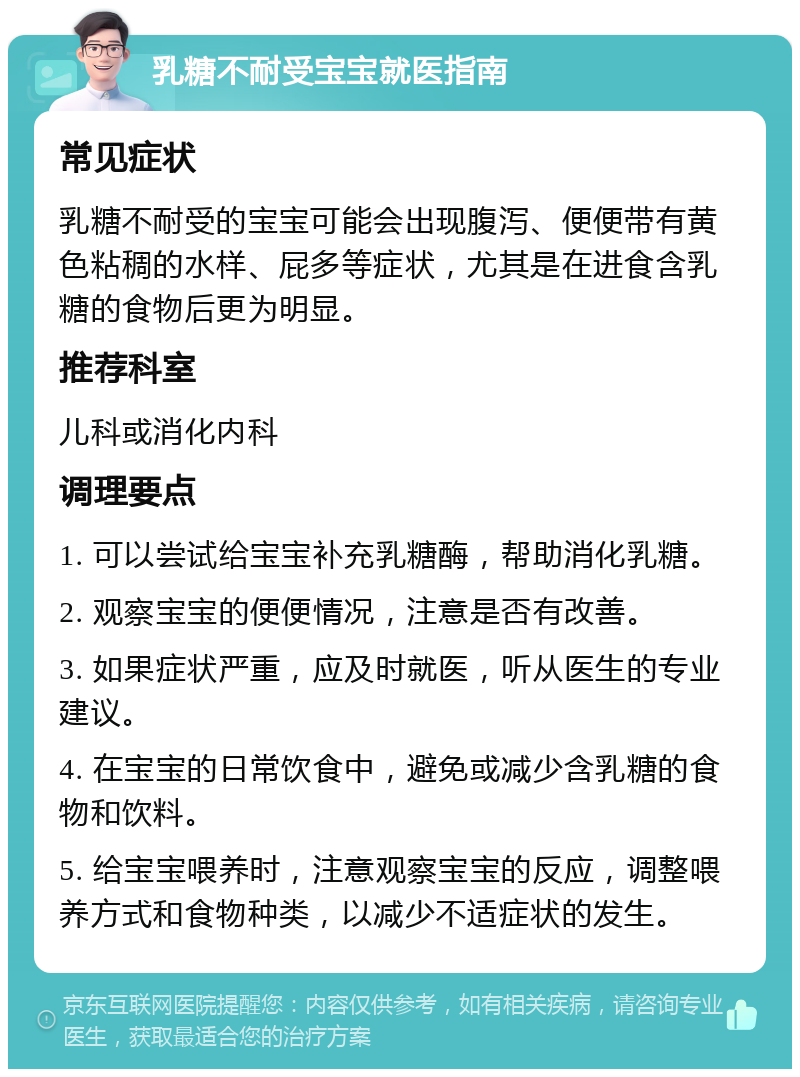 乳糖不耐受宝宝就医指南 常见症状 乳糖不耐受的宝宝可能会出现腹泻、便便带有黄色粘稠的水样、屁多等症状，尤其是在进食含乳糖的食物后更为明显。 推荐科室 儿科或消化内科 调理要点 1. 可以尝试给宝宝补充乳糖酶，帮助消化乳糖。 2. 观察宝宝的便便情况，注意是否有改善。 3. 如果症状严重，应及时就医，听从医生的专业建议。 4. 在宝宝的日常饮食中，避免或减少含乳糖的食物和饮料。 5. 给宝宝喂养时，注意观察宝宝的反应，调整喂养方式和食物种类，以减少不适症状的发生。