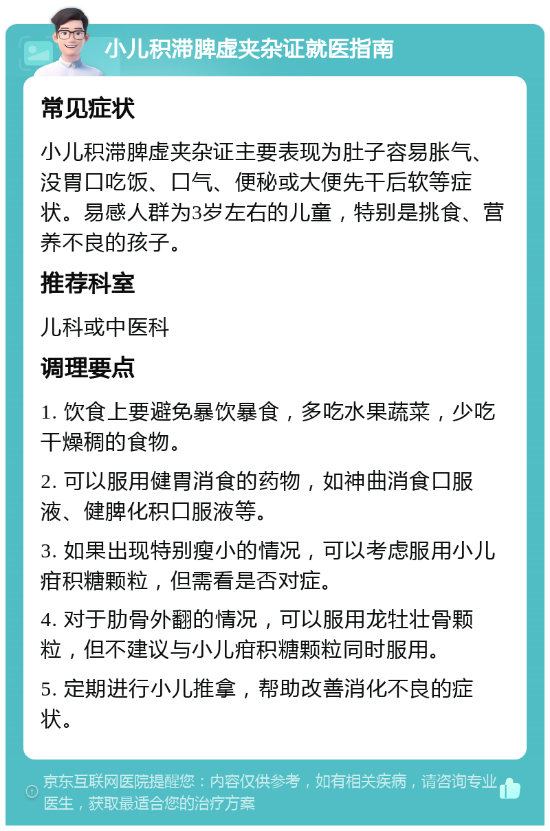 小儿积滞脾虚夹杂证就医指南 常见症状 小儿积滞脾虚夹杂证主要表现为肚子容易胀气、没胃口吃饭、口气、便秘或大便先干后软等症状。易感人群为3岁左右的儿童，特别是挑食、营养不良的孩子。 推荐科室 儿科或中医科 调理要点 1. 饮食上要避免暴饮暴食，多吃水果蔬菜，少吃干燥稠的食物。 2. 可以服用健胃消食的药物，如神曲消食口服液、健脾化积口服液等。 3. 如果出现特别瘦小的情况，可以考虑服用小儿疳积糖颗粒，但需看是否对症。 4. 对于肋骨外翻的情况，可以服用龙牡壮骨颗粒，但不建议与小儿疳积糖颗粒同时服用。 5. 定期进行小儿推拿，帮助改善消化不良的症状。