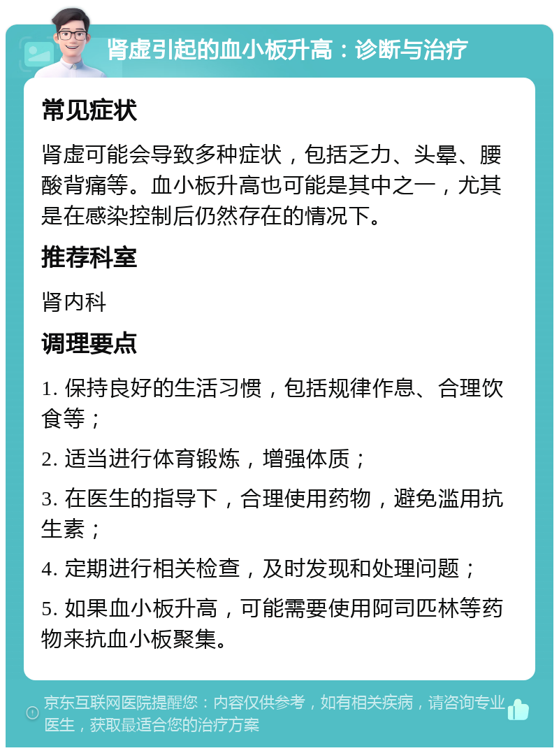 肾虚引起的血小板升高：诊断与治疗 常见症状 肾虚可能会导致多种症状，包括乏力、头晕、腰酸背痛等。血小板升高也可能是其中之一，尤其是在感染控制后仍然存在的情况下。 推荐科室 肾内科 调理要点 1. 保持良好的生活习惯，包括规律作息、合理饮食等； 2. 适当进行体育锻炼，增强体质； 3. 在医生的指导下，合理使用药物，避免滥用抗生素； 4. 定期进行相关检查，及时发现和处理问题； 5. 如果血小板升高，可能需要使用阿司匹林等药物来抗血小板聚集。