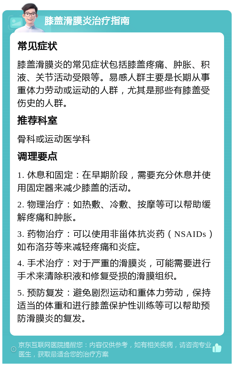 膝盖滑膜炎治疗指南 常见症状 膝盖滑膜炎的常见症状包括膝盖疼痛、肿胀、积液、关节活动受限等。易感人群主要是长期从事重体力劳动或运动的人群，尤其是那些有膝盖受伤史的人群。 推荐科室 骨科或运动医学科 调理要点 1. 休息和固定：在早期阶段，需要充分休息并使用固定器来减少膝盖的活动。 2. 物理治疗：如热敷、冷敷、按摩等可以帮助缓解疼痛和肿胀。 3. 药物治疗：可以使用非甾体抗炎药（NSAIDs）如布洛芬等来减轻疼痛和炎症。 4. 手术治疗：对于严重的滑膜炎，可能需要进行手术来清除积液和修复受损的滑膜组织。 5. 预防复发：避免剧烈运动和重体力劳动，保持适当的体重和进行膝盖保护性训练等可以帮助预防滑膜炎的复发。