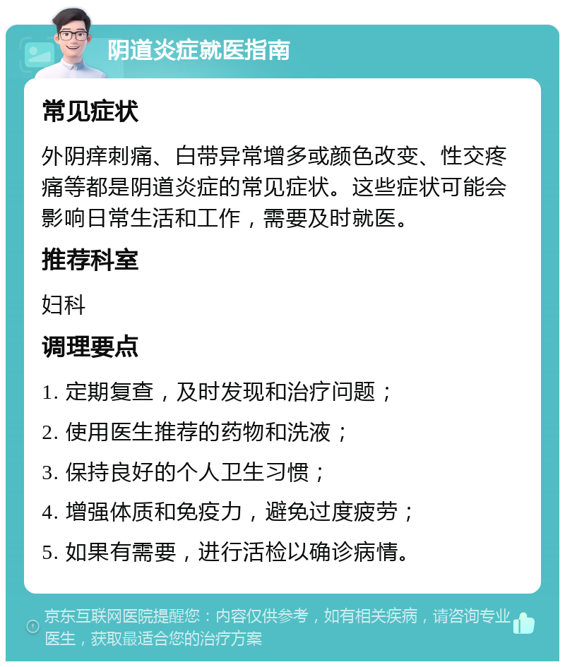 阴道炎症就医指南 常见症状 外阴痒刺痛、白带异常增多或颜色改变、性交疼痛等都是阴道炎症的常见症状。这些症状可能会影响日常生活和工作，需要及时就医。 推荐科室 妇科 调理要点 1. 定期复查，及时发现和治疗问题； 2. 使用医生推荐的药物和洗液； 3. 保持良好的个人卫生习惯； 4. 增强体质和免疫力，避免过度疲劳； 5. 如果有需要，进行活检以确诊病情。