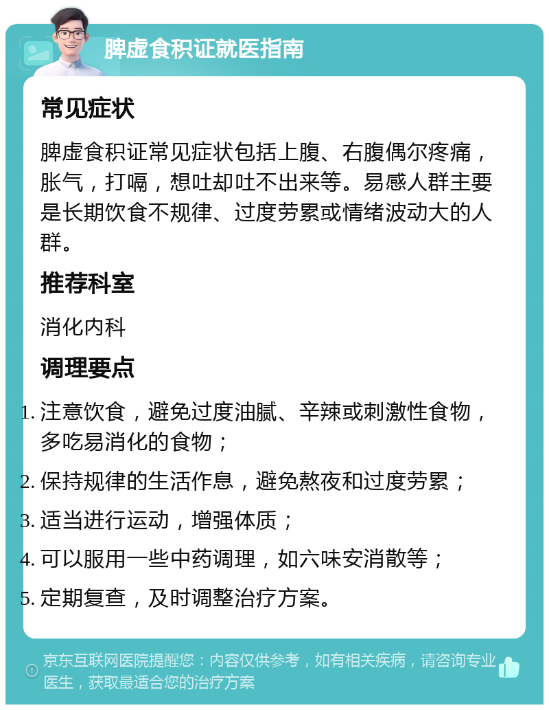 脾虚食积证就医指南 常见症状 脾虚食积证常见症状包括上腹、右腹偶尔疼痛，胀气，打嗝，想吐却吐不出来等。易感人群主要是长期饮食不规律、过度劳累或情绪波动大的人群。 推荐科室 消化内科 调理要点 注意饮食，避免过度油腻、辛辣或刺激性食物，多吃易消化的食物； 保持规律的生活作息，避免熬夜和过度劳累； 适当进行运动，增强体质； 可以服用一些中药调理，如六味安消散等； 定期复查，及时调整治疗方案。