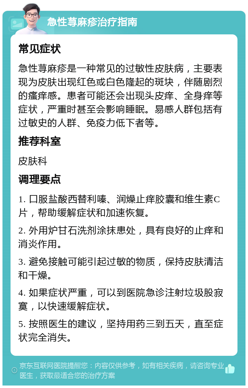 急性荨麻疹治疗指南 常见症状 急性荨麻疹是一种常见的过敏性皮肤病，主要表现为皮肤出现红色或白色隆起的斑块，伴随剧烈的瘙痒感。患者可能还会出现头皮痒、全身痒等症状，严重时甚至会影响睡眠。易感人群包括有过敏史的人群、免疫力低下者等。 推荐科室 皮肤科 调理要点 1. 口服盐酸西替利嗪、润燥止痒胶囊和维生素C片，帮助缓解症状和加速恢复。 2. 外用炉甘石洗剂涂抹患处，具有良好的止痒和消炎作用。 3. 避免接触可能引起过敏的物质，保持皮肤清洁和干燥。 4. 如果症状严重，可以到医院急诊注射垃圾股寂寞，以快速缓解症状。 5. 按照医生的建议，坚持用药三到五天，直至症状完全消失。