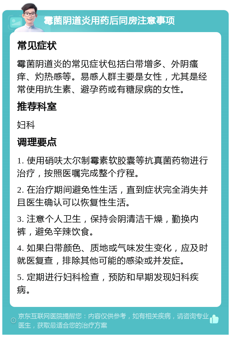 霉菌阴道炎用药后同房注意事项 常见症状 霉菌阴道炎的常见症状包括白带增多、外阴瘙痒、灼热感等。易感人群主要是女性，尤其是经常使用抗生素、避孕药或有糖尿病的女性。 推荐科室 妇科 调理要点 1. 使用硝呋太尔制霉素软胶囊等抗真菌药物进行治疗，按照医嘱完成整个疗程。 2. 在治疗期间避免性生活，直到症状完全消失并且医生确认可以恢复性生活。 3. 注意个人卫生，保持会阴清洁干燥，勤换内裤，避免辛辣饮食。 4. 如果白带颜色、质地或气味发生变化，应及时就医复查，排除其他可能的感染或并发症。 5. 定期进行妇科检查，预防和早期发现妇科疾病。