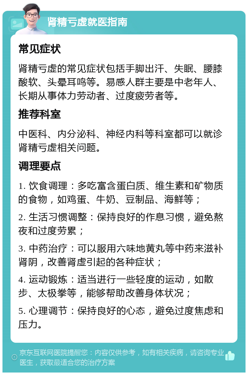 肾精亏虚就医指南 常见症状 肾精亏虚的常见症状包括手脚出汗、失眠、腰膝酸软、头晕耳鸣等。易感人群主要是中老年人、长期从事体力劳动者、过度疲劳者等。 推荐科室 中医科、内分泌科、神经内科等科室都可以就诊肾精亏虚相关问题。 调理要点 1. 饮食调理：多吃富含蛋白质、维生素和矿物质的食物，如鸡蛋、牛奶、豆制品、海鲜等； 2. 生活习惯调整：保持良好的作息习惯，避免熬夜和过度劳累； 3. 中药治疗：可以服用六味地黄丸等中药来滋补肾阴，改善肾虚引起的各种症状； 4. 运动锻炼：适当进行一些轻度的运动，如散步、太极拳等，能够帮助改善身体状况； 5. 心理调节：保持良好的心态，避免过度焦虑和压力。