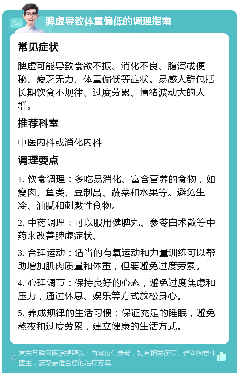 脾虚导致体重偏低的调理指南 常见症状 脾虚可能导致食欲不振、消化不良、腹泻或便秘、疲乏无力、体重偏低等症状。易感人群包括长期饮食不规律、过度劳累、情绪波动大的人群。 推荐科室 中医内科或消化内科 调理要点 1. 饮食调理：多吃易消化、富含营养的食物，如瘦肉、鱼类、豆制品、蔬菜和水果等。避免生冷、油腻和刺激性食物。 2. 中药调理：可以服用健脾丸、参苓白术散等中药来改善脾虚症状。 3. 合理运动：适当的有氧运动和力量训练可以帮助增加肌肉质量和体重，但要避免过度劳累。 4. 心理调节：保持良好的心态，避免过度焦虑和压力，通过休息、娱乐等方式放松身心。 5. 养成规律的生活习惯：保证充足的睡眠，避免熬夜和过度劳累，建立健康的生活方式。