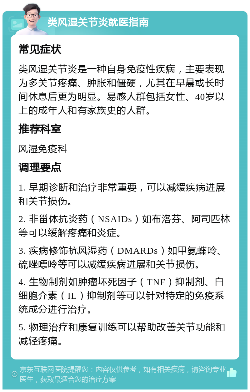 类风湿关节炎就医指南 常见症状 类风湿关节炎是一种自身免疫性疾病，主要表现为多关节疼痛、肿胀和僵硬，尤其在早晨或长时间休息后更为明显。易感人群包括女性、40岁以上的成年人和有家族史的人群。 推荐科室 风湿免疫科 调理要点 1. 早期诊断和治疗非常重要，可以减缓疾病进展和关节损伤。 2. 非甾体抗炎药（NSAIDs）如布洛芬、阿司匹林等可以缓解疼痛和炎症。 3. 疾病修饰抗风湿药（DMARDs）如甲氨蝶呤、硫唑嘌呤等可以减缓疾病进展和关节损伤。 4. 生物制剂如肿瘤坏死因子（TNF）抑制剂、白细胞介素（IL）抑制剂等可以针对特定的免疫系统成分进行治疗。 5. 物理治疗和康复训练可以帮助改善关节功能和减轻疼痛。