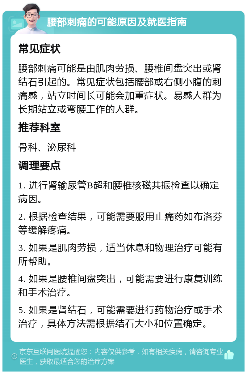 腰部刺痛的可能原因及就医指南 常见症状 腰部刺痛可能是由肌肉劳损、腰椎间盘突出或肾结石引起的。常见症状包括腰部或右侧小腹的刺痛感，站立时间长可能会加重症状。易感人群为长期站立或弯腰工作的人群。 推荐科室 骨科、泌尿科 调理要点 1. 进行肾输尿管B超和腰椎核磁共振检查以确定病因。 2. 根据检查结果，可能需要服用止痛药如布洛芬等缓解疼痛。 3. 如果是肌肉劳损，适当休息和物理治疗可能有所帮助。 4. 如果是腰椎间盘突出，可能需要进行康复训练和手术治疗。 5. 如果是肾结石，可能需要进行药物治疗或手术治疗，具体方法需根据结石大小和位置确定。