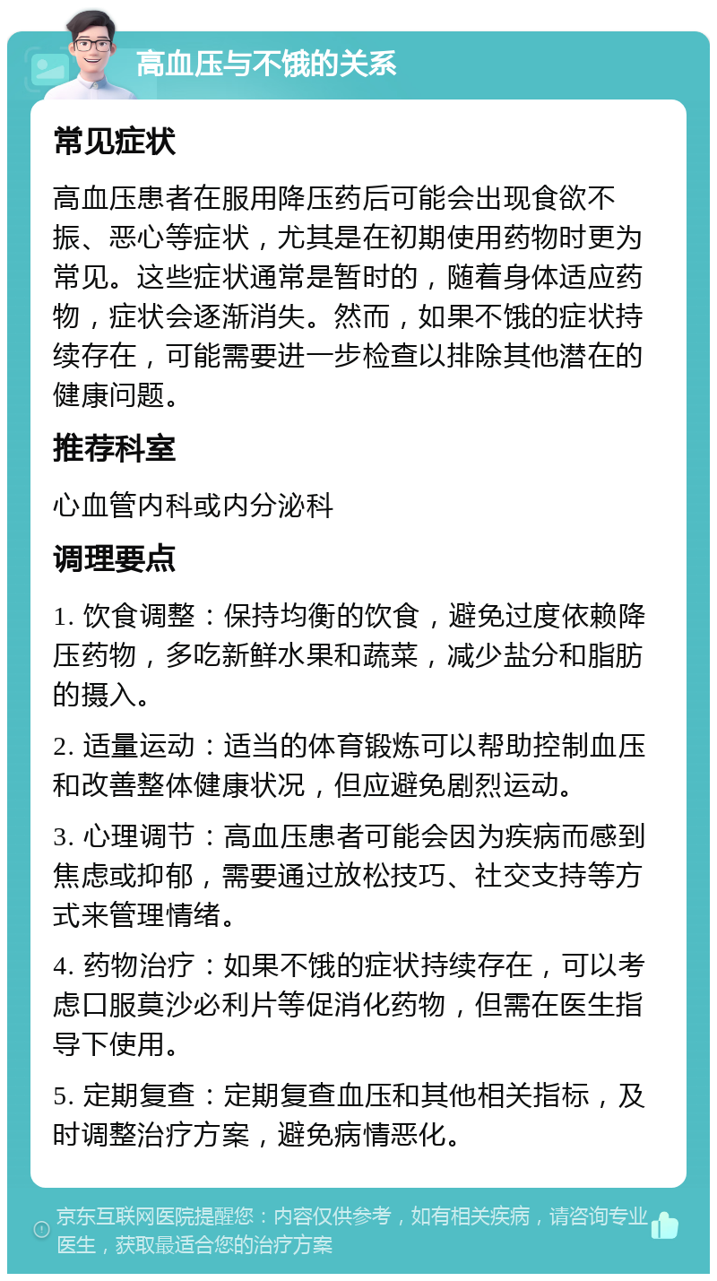 高血压与不饿的关系 常见症状 高血压患者在服用降压药后可能会出现食欲不振、恶心等症状，尤其是在初期使用药物时更为常见。这些症状通常是暂时的，随着身体适应药物，症状会逐渐消失。然而，如果不饿的症状持续存在，可能需要进一步检查以排除其他潜在的健康问题。 推荐科室 心血管内科或内分泌科 调理要点 1. 饮食调整：保持均衡的饮食，避免过度依赖降压药物，多吃新鲜水果和蔬菜，减少盐分和脂肪的摄入。 2. 适量运动：适当的体育锻炼可以帮助控制血压和改善整体健康状况，但应避免剧烈运动。 3. 心理调节：高血压患者可能会因为疾病而感到焦虑或抑郁，需要通过放松技巧、社交支持等方式来管理情绪。 4. 药物治疗：如果不饿的症状持续存在，可以考虑口服莫沙必利片等促消化药物，但需在医生指导下使用。 5. 定期复查：定期复查血压和其他相关指标，及时调整治疗方案，避免病情恶化。