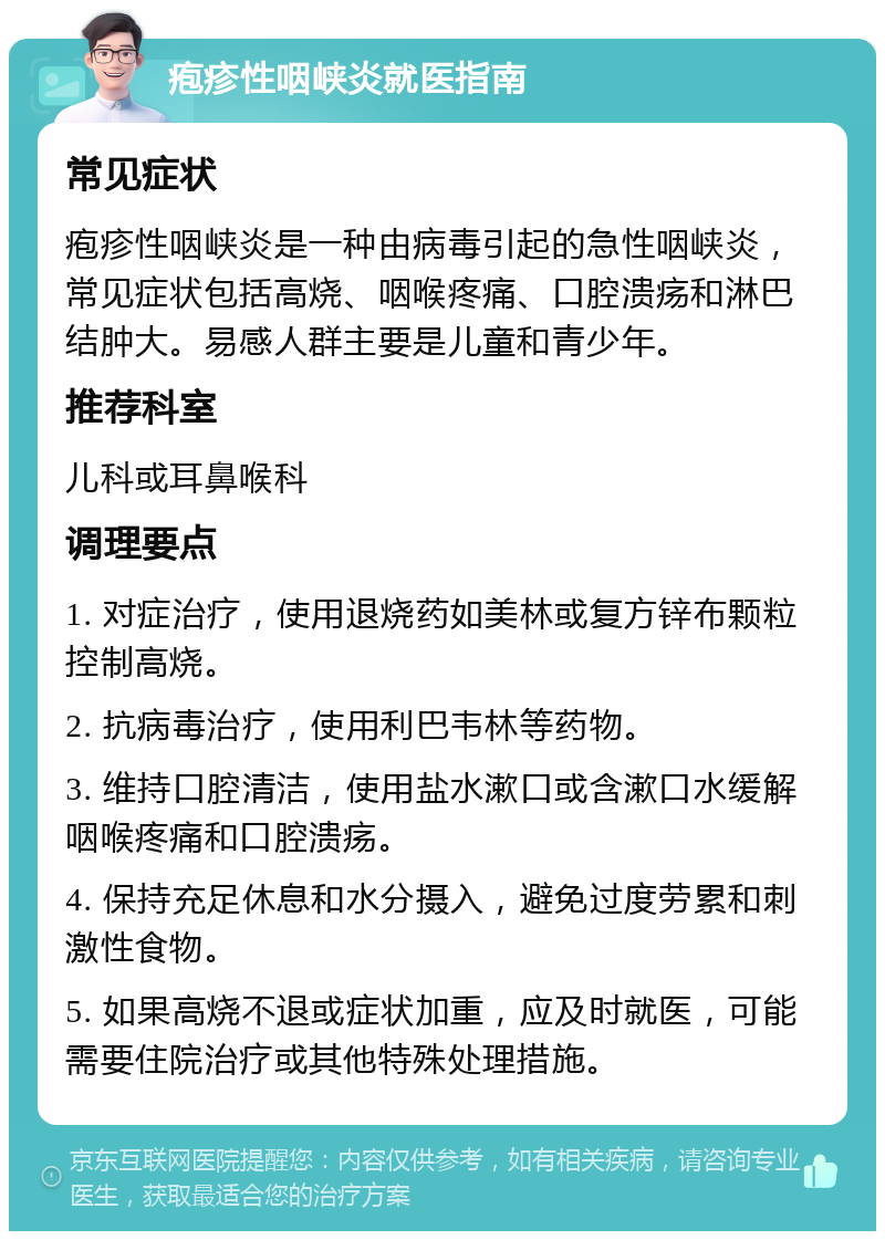 疱疹性咽峡炎就医指南 常见症状 疱疹性咽峡炎是一种由病毒引起的急性咽峡炎，常见症状包括高烧、咽喉疼痛、口腔溃疡和淋巴结肿大。易感人群主要是儿童和青少年。 推荐科室 儿科或耳鼻喉科 调理要点 1. 对症治疗，使用退烧药如美林或复方锌布颗粒控制高烧。 2. 抗病毒治疗，使用利巴韦林等药物。 3. 维持口腔清洁，使用盐水漱口或含漱口水缓解咽喉疼痛和口腔溃疡。 4. 保持充足休息和水分摄入，避免过度劳累和刺激性食物。 5. 如果高烧不退或症状加重，应及时就医，可能需要住院治疗或其他特殊处理措施。