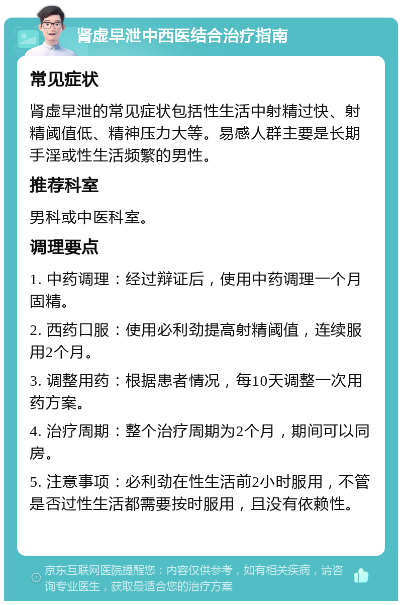 肾虚早泄中西医结合治疗指南 常见症状 肾虚早泄的常见症状包括性生活中射精过快、射精阈值低、精神压力大等。易感人群主要是长期手淫或性生活频繁的男性。 推荐科室 男科或中医科室。 调理要点 1. 中药调理：经过辩证后，使用中药调理一个月固精。 2. 西药口服：使用必利劲提高射精阈值，连续服用2个月。 3. 调整用药：根据患者情况，每10天调整一次用药方案。 4. 治疗周期：整个治疗周期为2个月，期间可以同房。 5. 注意事项：必利劲在性生活前2小时服用，不管是否过性生活都需要按时服用，且没有依赖性。