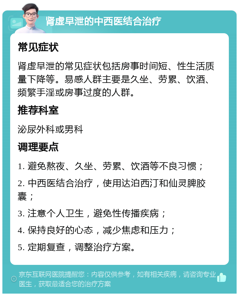 肾虚早泄的中西医结合治疗 常见症状 肾虚早泄的常见症状包括房事时间短、性生活质量下降等。易感人群主要是久坐、劳累、饮酒、频繁手淫或房事过度的人群。 推荐科室 泌尿外科或男科 调理要点 1. 避免熬夜、久坐、劳累、饮酒等不良习惯； 2. 中西医结合治疗，使用达泊西汀和仙灵脾胶囊； 3. 注意个人卫生，避免性传播疾病； 4. 保持良好的心态，减少焦虑和压力； 5. 定期复查，调整治疗方案。