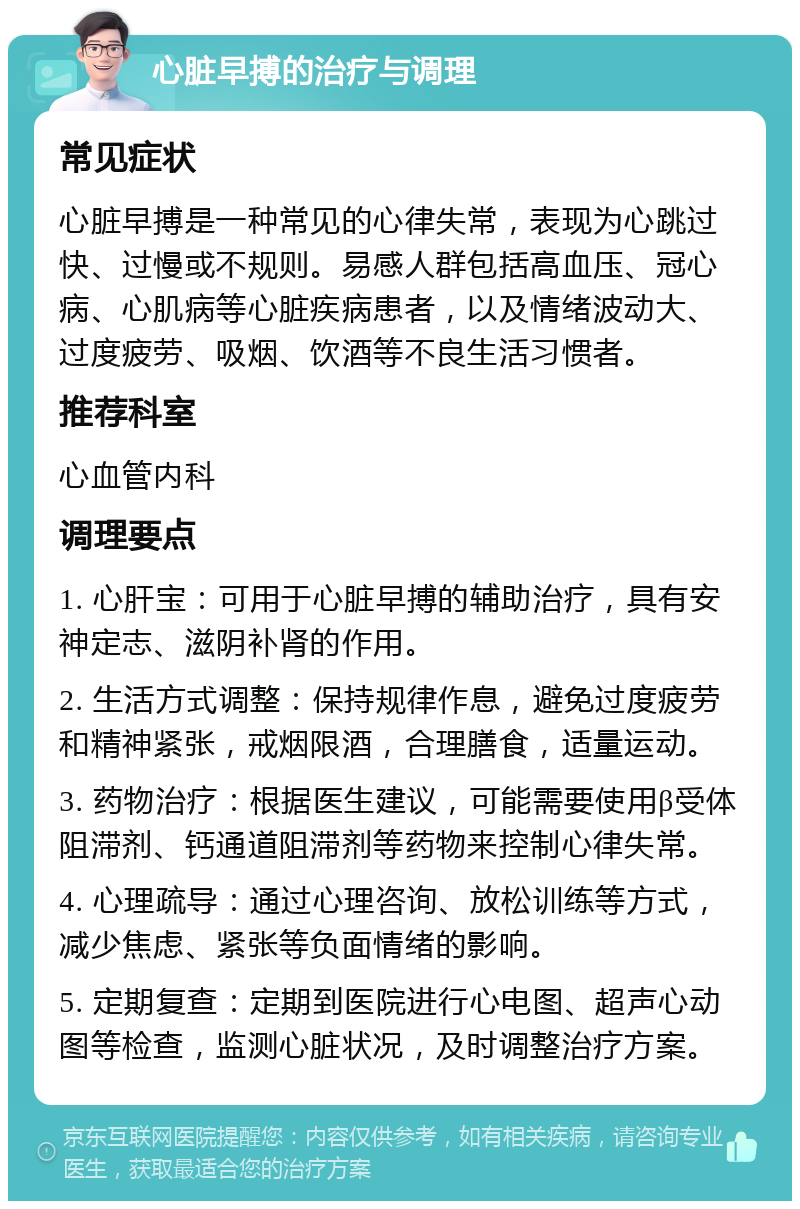 心脏早搏的治疗与调理 常见症状 心脏早搏是一种常见的心律失常，表现为心跳过快、过慢或不规则。易感人群包括高血压、冠心病、心肌病等心脏疾病患者，以及情绪波动大、过度疲劳、吸烟、饮酒等不良生活习惯者。 推荐科室 心血管内科 调理要点 1. 心肝宝：可用于心脏早搏的辅助治疗，具有安神定志、滋阴补肾的作用。 2. 生活方式调整：保持规律作息，避免过度疲劳和精神紧张，戒烟限酒，合理膳食，适量运动。 3. 药物治疗：根据医生建议，可能需要使用β受体阻滞剂、钙通道阻滞剂等药物来控制心律失常。 4. 心理疏导：通过心理咨询、放松训练等方式，减少焦虑、紧张等负面情绪的影响。 5. 定期复查：定期到医院进行心电图、超声心动图等检查，监测心脏状况，及时调整治疗方案。