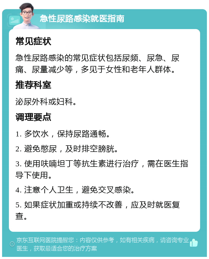 急性尿路感染就医指南 常见症状 急性尿路感染的常见症状包括尿频、尿急、尿痛、尿量减少等，多见于女性和老年人群体。 推荐科室 泌尿外科或妇科。 调理要点 1. 多饮水，保持尿路通畅。 2. 避免憋尿，及时排空膀胱。 3. 使用呋喃坦丁等抗生素进行治疗，需在医生指导下使用。 4. 注意个人卫生，避免交叉感染。 5. 如果症状加重或持续不改善，应及时就医复查。