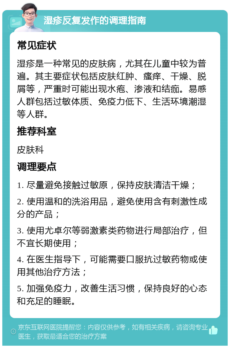 湿疹反复发作的调理指南 常见症状 湿疹是一种常见的皮肤病，尤其在儿童中较为普遍。其主要症状包括皮肤红肿、瘙痒、干燥、脱屑等，严重时可能出现水疱、渗液和结痂。易感人群包括过敏体质、免疫力低下、生活环境潮湿等人群。 推荐科室 皮肤科 调理要点 1. 尽量避免接触过敏原，保持皮肤清洁干燥； 2. 使用温和的洗浴用品，避免使用含有刺激性成分的产品； 3. 使用尤卓尔等弱激素类药物进行局部治疗，但不宜长期使用； 4. 在医生指导下，可能需要口服抗过敏药物或使用其他治疗方法； 5. 加强免疫力，改善生活习惯，保持良好的心态和充足的睡眠。