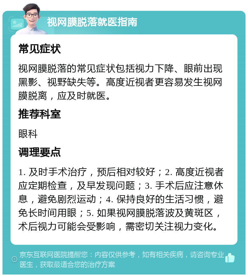 视网膜脱落就医指南 常见症状 视网膜脱落的常见症状包括视力下降、眼前出现黑影、视野缺失等。高度近视者更容易发生视网膜脱离，应及时就医。 推荐科室 眼科 调理要点 1. 及时手术治疗，预后相对较好；2. 高度近视者应定期检查，及早发现问题；3. 手术后应注意休息，避免剧烈运动；4. 保持良好的生活习惯，避免长时间用眼；5. 如果视网膜脱落波及黄斑区，术后视力可能会受影响，需密切关注视力变化。