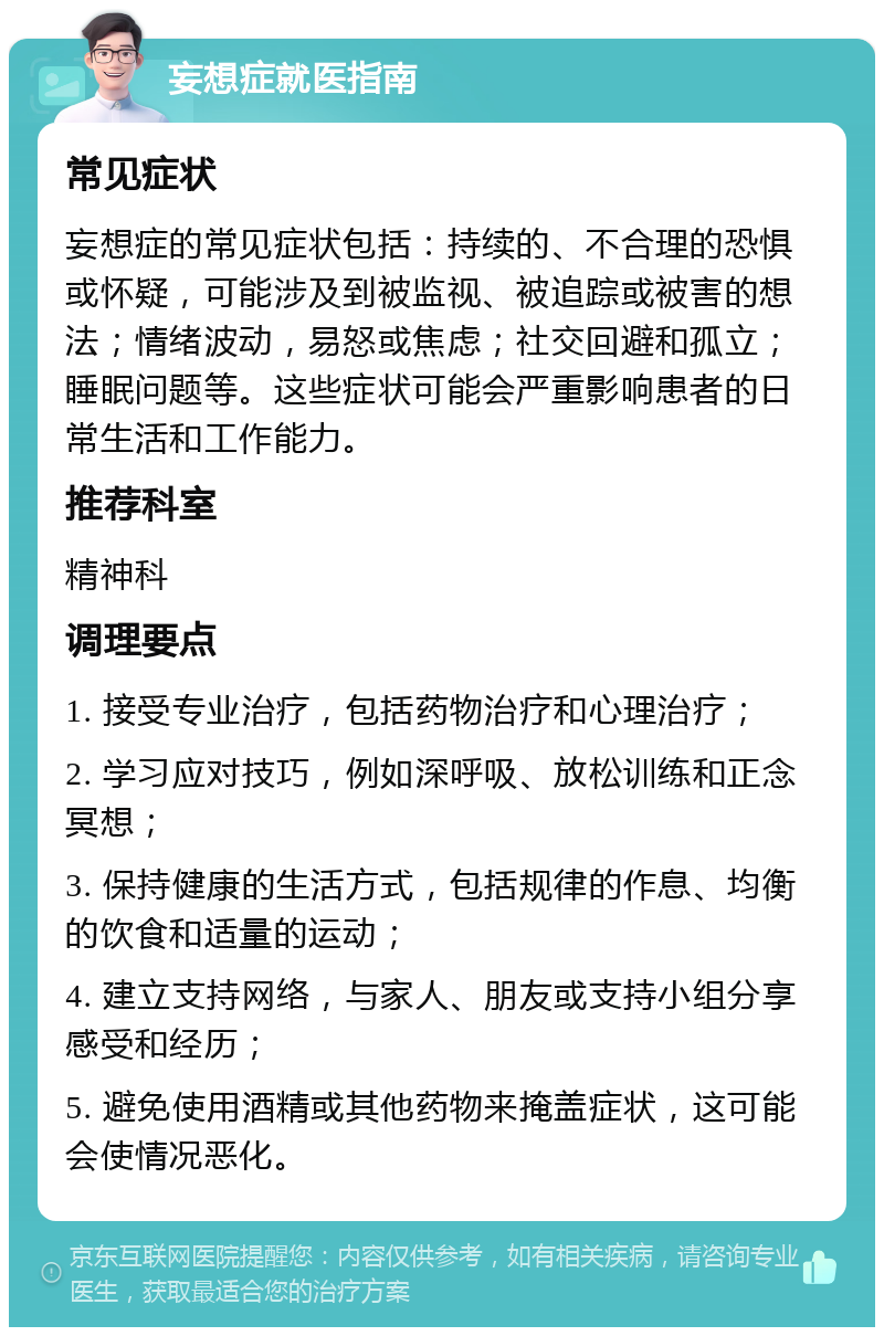 妄想症就医指南 常见症状 妄想症的常见症状包括：持续的、不合理的恐惧或怀疑，可能涉及到被监视、被追踪或被害的想法；情绪波动，易怒或焦虑；社交回避和孤立；睡眠问题等。这些症状可能会严重影响患者的日常生活和工作能力。 推荐科室 精神科 调理要点 1. 接受专业治疗，包括药物治疗和心理治疗； 2. 学习应对技巧，例如深呼吸、放松训练和正念冥想； 3. 保持健康的生活方式，包括规律的作息、均衡的饮食和适量的运动； 4. 建立支持网络，与家人、朋友或支持小组分享感受和经历； 5. 避免使用酒精或其他药物来掩盖症状，这可能会使情况恶化。