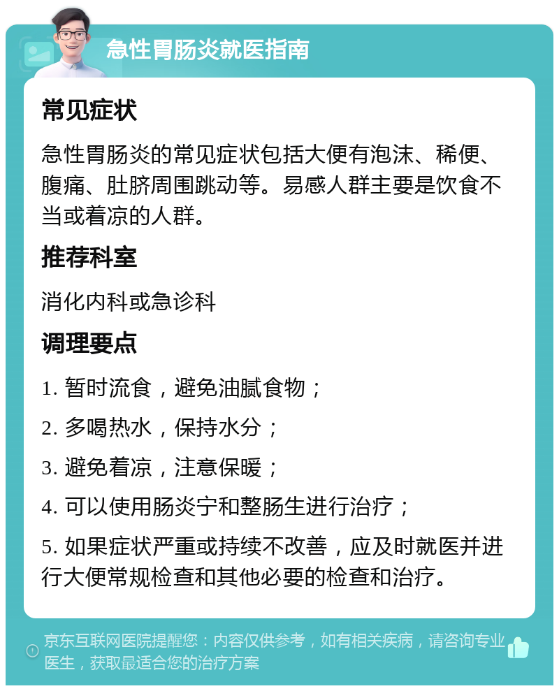 急性胃肠炎就医指南 常见症状 急性胃肠炎的常见症状包括大便有泡沫、稀便、腹痛、肚脐周围跳动等。易感人群主要是饮食不当或着凉的人群。 推荐科室 消化内科或急诊科 调理要点 1. 暂时流食，避免油腻食物； 2. 多喝热水，保持水分； 3. 避免着凉，注意保暖； 4. 可以使用肠炎宁和整肠生进行治疗； 5. 如果症状严重或持续不改善，应及时就医并进行大便常规检查和其他必要的检查和治疗。