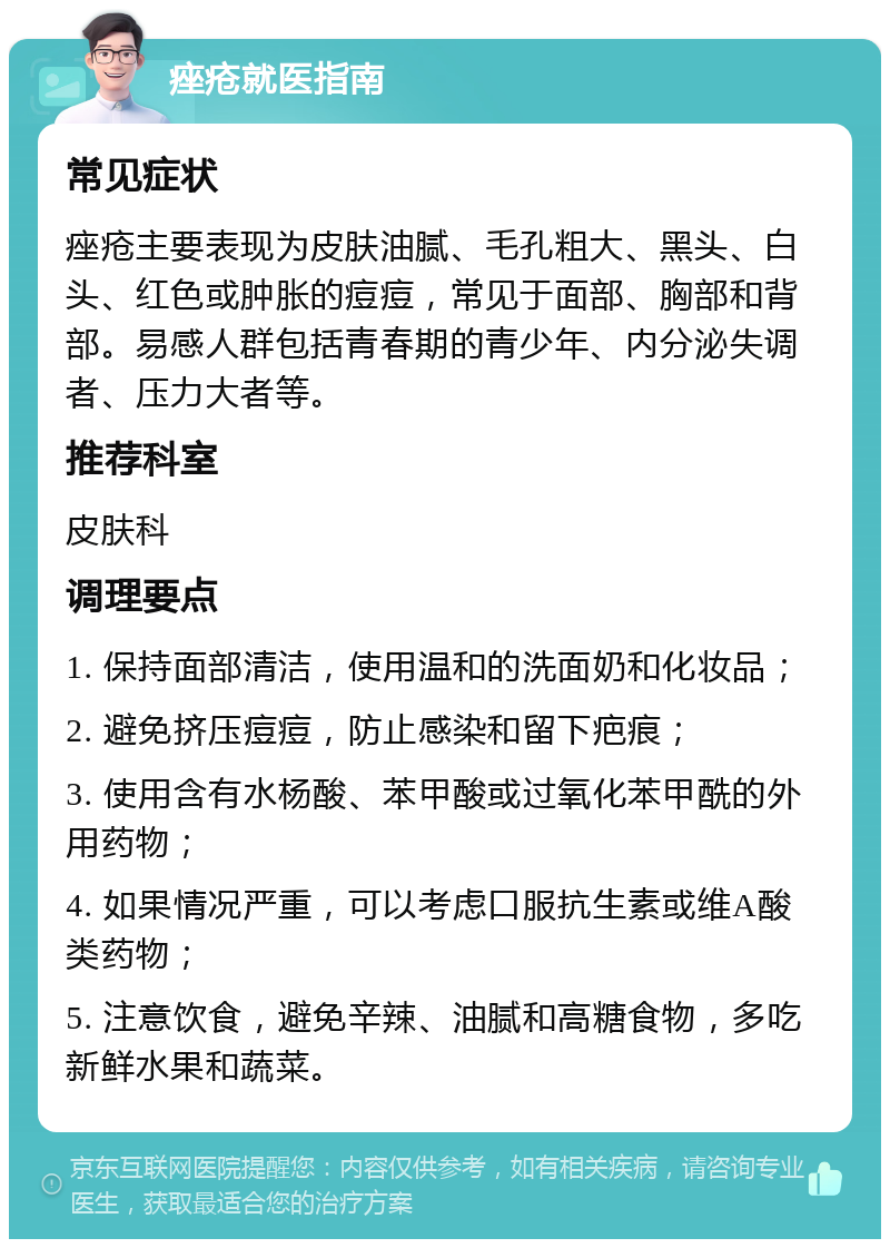 痤疮就医指南 常见症状 痤疮主要表现为皮肤油腻、毛孔粗大、黑头、白头、红色或肿胀的痘痘，常见于面部、胸部和背部。易感人群包括青春期的青少年、内分泌失调者、压力大者等。 推荐科室 皮肤科 调理要点 1. 保持面部清洁，使用温和的洗面奶和化妆品； 2. 避免挤压痘痘，防止感染和留下疤痕； 3. 使用含有水杨酸、苯甲酸或过氧化苯甲酰的外用药物； 4. 如果情况严重，可以考虑口服抗生素或维A酸类药物； 5. 注意饮食，避免辛辣、油腻和高糖食物，多吃新鲜水果和蔬菜。