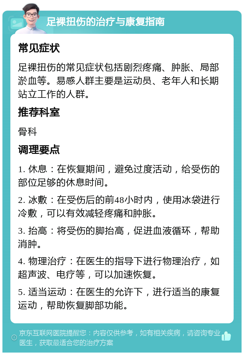 足裸扭伤的治疗与康复指南 常见症状 足裸扭伤的常见症状包括剧烈疼痛、肿胀、局部淤血等。易感人群主要是运动员、老年人和长期站立工作的人群。 推荐科室 骨科 调理要点 1. 休息：在恢复期间，避免过度活动，给受伤的部位足够的休息时间。 2. 冰敷：在受伤后的前48小时内，使用冰袋进行冷敷，可以有效减轻疼痛和肿胀。 3. 抬高：将受伤的脚抬高，促进血液循环，帮助消肿。 4. 物理治疗：在医生的指导下进行物理治疗，如超声波、电疗等，可以加速恢复。 5. 适当运动：在医生的允许下，进行适当的康复运动，帮助恢复脚部功能。