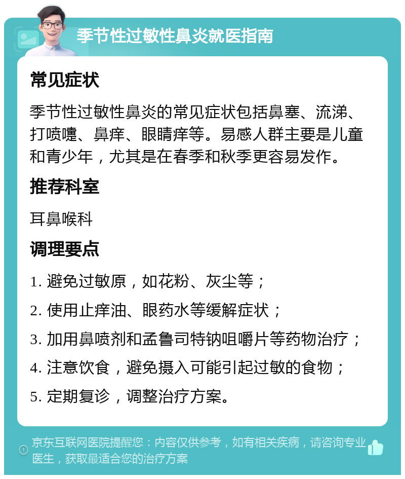 季节性过敏性鼻炎就医指南 常见症状 季节性过敏性鼻炎的常见症状包括鼻塞、流涕、打喷嚏、鼻痒、眼睛痒等。易感人群主要是儿童和青少年，尤其是在春季和秋季更容易发作。 推荐科室 耳鼻喉科 调理要点 1. 避免过敏原，如花粉、灰尘等； 2. 使用止痒油、眼药水等缓解症状； 3. 加用鼻喷剂和孟鲁司特钠咀嚼片等药物治疗； 4. 注意饮食，避免摄入可能引起过敏的食物； 5. 定期复诊，调整治疗方案。