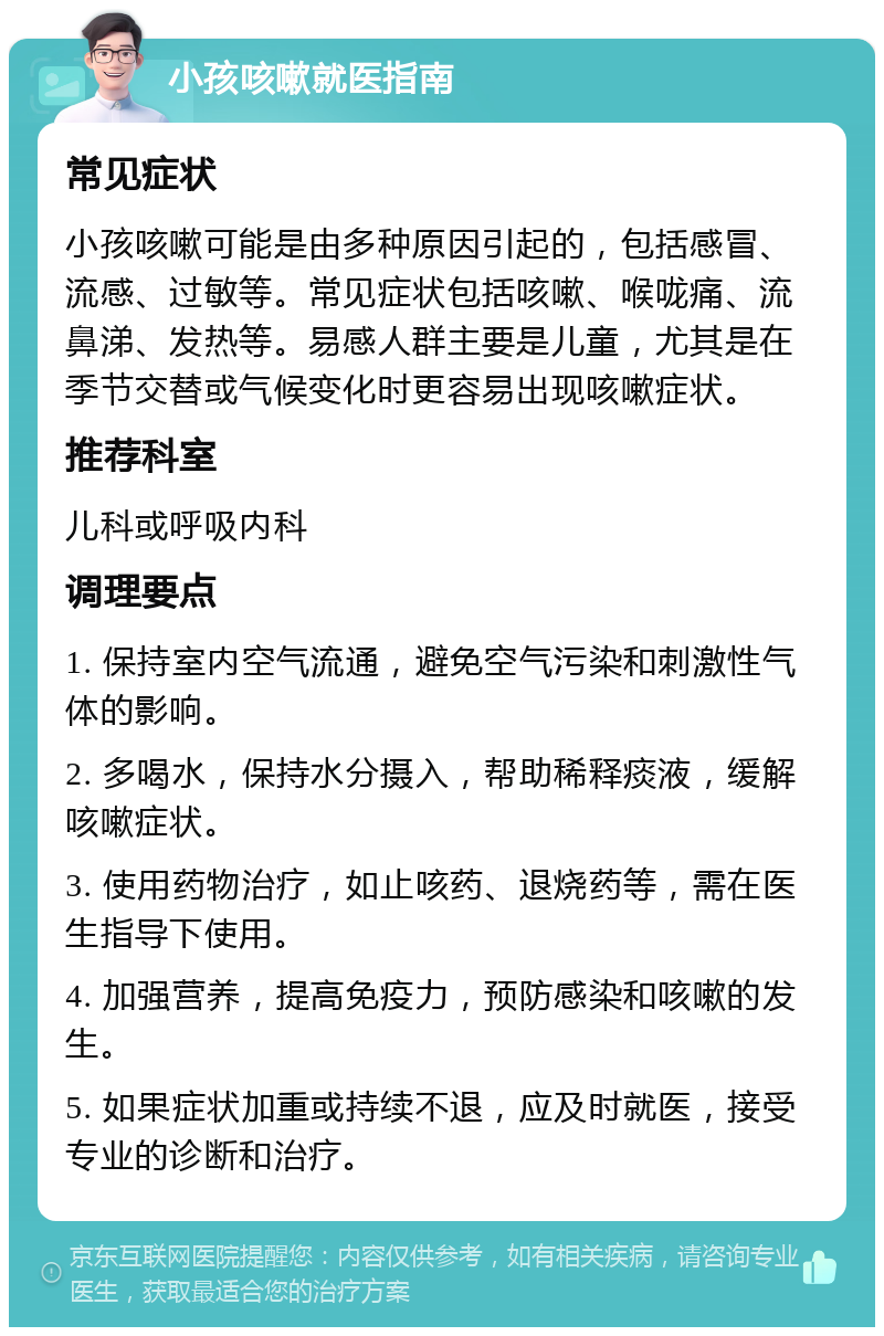 小孩咳嗽就医指南 常见症状 小孩咳嗽可能是由多种原因引起的，包括感冒、流感、过敏等。常见症状包括咳嗽、喉咙痛、流鼻涕、发热等。易感人群主要是儿童，尤其是在季节交替或气候变化时更容易出现咳嗽症状。 推荐科室 儿科或呼吸内科 调理要点 1. 保持室内空气流通，避免空气污染和刺激性气体的影响。 2. 多喝水，保持水分摄入，帮助稀释痰液，缓解咳嗽症状。 3. 使用药物治疗，如止咳药、退烧药等，需在医生指导下使用。 4. 加强营养，提高免疫力，预防感染和咳嗽的发生。 5. 如果症状加重或持续不退，应及时就医，接受专业的诊断和治疗。